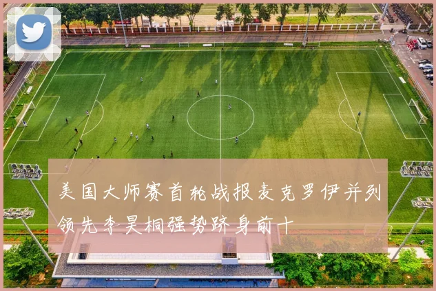 美国大师赛首轮战报麦克罗伊并列领先李昊桐强势跻身前十