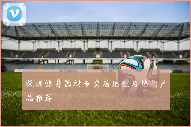 深圳健身器材专卖店地址与热门产品推荐