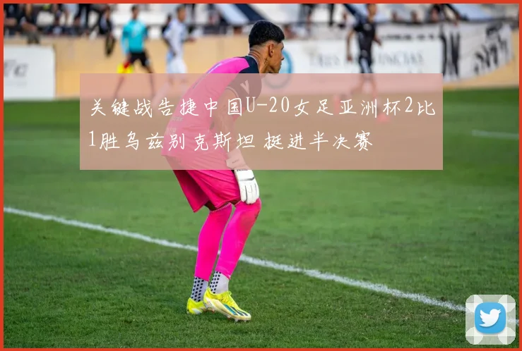 关键战告捷中国U-20女足亚洲杯2比1胜乌兹别克斯坦 挺进半决赛