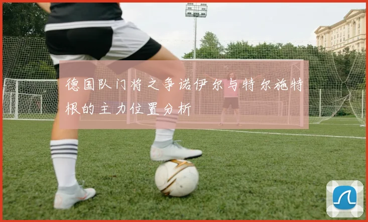 德国队门将之争诺伊尔与特尔施特根的主力位置分析